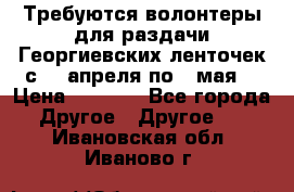 Требуются волонтеры для раздачи Георгиевских ленточек с 30 апреля по 9 мая. › Цена ­ 2 000 - Все города Другое » Другое   . Ивановская обл.,Иваново г.
